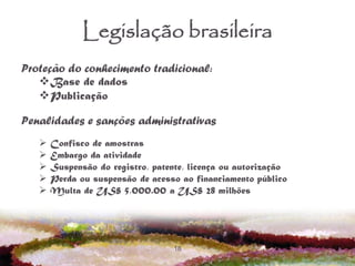 18
Legislação brasileira
Proteção do conhecimento tradicional:
Base de dados
Publicação
Penalidades e sanções administrativas
 Confisco de amostras
 Embargo da atividade
 Suspensão do registro, patente, licença ou autorização
 Perda ou suspensão de acesso ao financiamento público
 Multa de US$ 5,000.00 a US$ 28 milhões
 