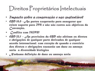 19
Direitos Proprietários Intelectuais
• Impacto sobre a conservação e uso sustentável
• CBD 16.5 –As partes cooperarão para assegurar que
existe suporte para IPR e não são contra aos objetivos da
Convenção.
• Conflito com TRIPS?
• CBD 22.1 – As provisões da CBD não afeitam os diretos
e obrigações de qualquer parte derivados de qualquer
acordo internacional, com exceção de quando o exercicio
dos diretos e obrigações causarão um dano ou ameaça
seria a diversidade biológica
• Nenhuma definição de dano ou ameaça seria
 
