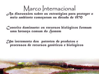 2
Marco Internacional
As discussões sobre as estratégias para proteger o
meio ambiente começaram na década de 1970
Conceito dominante: os recursos biológicos formam
uma herança comum do Homem
Um incremento dos patentes de produtos e
processos de recursos genéticos e biológicos
 