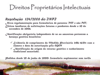20
Direitos Proprietários Intelectuais
Resolução 134/2006 do INPI
Nova regulamentação para formulários de patentes (PCT e não PCT)
Efeitos imediatos de solicitações futuras e pendentes desde o 10 do
novembro de 2006
Identificação obrigatória independente de se as amostras pertencem a
herança genética brasileira:
 Evidencia de comprimento da Medida Provisória 2186-16/01: com o
número e data da autorização pelo CGEN
 Identificação da origem do recurso genético e conhecimento
tradicional associado.
Pedidos desde 30 de junho de 2000: formulário suplementar sem tarifa
 