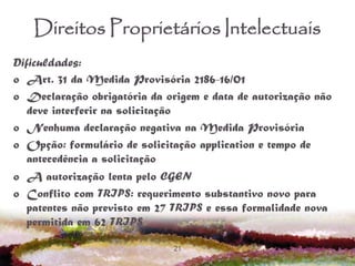 21
Direitos Proprietários Intelectuais
Dificuldades:
o Art. 31 da Medida Provisória 2186-16/01
o Declaração obrigatória da origem e data de autorização não
deve interferir na solicitação
o Nenhuma declaração negativa na Medida Provisória
o Opção: formulário de solicitação application e tempo de
antecedência a solicitação
o A autorização lenta pelo CGEN
o Conflito com TRIPS: requerimento substantivo novo para
patentes não previsto em 27 TRIPS e essa formalidade nova
permitida em 62 TRIPS
 