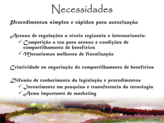 22
Necessidades
Procedimentos simples e rápidos para autorização
Acesso de regulações a níveis regionais e internacionais:
 Competição a toa para acesso e condições de
compartilhamento de benefícios
 Mecanismos melhores de fiscalização
Criatividade na negociação do compartilhamento de benefícios
Difusão de conhecimento da legislação e procedimentos
 Investimento em pesquisa e transferencia da tecnologia
 Arma importante de marketing
 