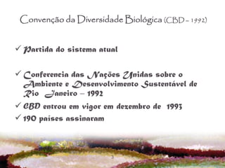 3
Convenção da Diversidade Biológica (CBD – 1992)
 Partida do sistema atual
 Conferencia das Nações Unidas sobre o
Ambiente e Desenvolvimento Sustentável de
Rio Janeiro – 1992
 CBD entrou em vigor em dezembro de 1993
 190 países assinaram
 