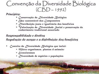 4
Convenção da Diversidade Biológica
(CBD – 1992)
Princípios:
 Conservação da Diversidade Biológica
 Uso sustentável dos Componentes
 Distribuição justa e igualitária dos benefícios
 Valorização da Diversidade Social e preservação do
conhecimento tradicional associado
Responsabilidade e direitos
Regulação de acesso e a distribuição dos benefícios
 Conceito da Diversidade Biológica que inclui:
• Micro-organismos, plantas d animais;
• Ecossistemas
• Diversidade de espécies e populações
 