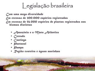 5
Legislação brasileira
Com uma mega-diversidade
Em excesso de 200,000 espécies registradas
Em excesso de 56,000 espécies de plantas registradas nas
biomas distintas
• Amazônia e a Mata Atlântica
• Cerrado
• Caatinga
• Pantanal
• Pampa
• Região costeira e águas marinhas
 