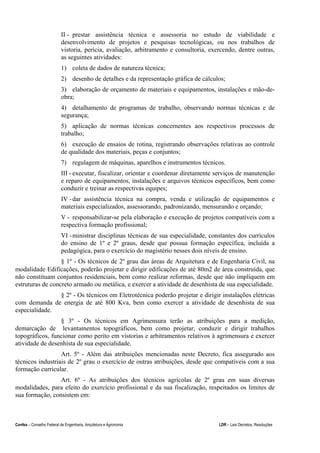 Confea – Conselho Federal de Engenharia, Arquitetura e Agronomia LDR - Leis Decretos, Resoluções
II - prestar assistência técnica e assessoria no estudo de viabilidade e
desenvolvimento de projetos e pesquisas tecnológicas, ou nos trabalhos de
vistoria, perícia, avaliação, arbitramento e consultoria, exercendo, dentre outras,
as seguintes atividades:
1) coleta de dados de natureza técnica;
2) desenho de detalhes e da representação gráfica de cálculos;
3) elaboração de orçamento de materiais e equipamentos, instalações e mão-de-
obra;
4) detalhamento de programas de trabalho, observando normas técnicas e de
segurança;
5) aplicação de normas técnicas concernentes aos respectivos processos de
trabalho;
6) execução de ensaios de rotina, registrando observações relativas ao controle
de qualidade dos materiais, peças e conjuntos;
7) regulagem de máquinas, aparelhos e instrumentos técnicos.
III - executar, fiscalizar, orientar e coordenar diretamente serviços de manutenção
e reparo de equipamentos, instalações e arquivos técnicos específicos, bem como
conduzir e treinar as respectivas equipes;
IV -dar assistência técnica na compra, venda e utilização de equipamentos e
materiais especializados, assessorando, padronizando, mensurando e orçando;
V - responsabilizar-se pela elaboração e execução de projetos compatíveis com a
respectiva formação profissional;
VI -ministrar disciplinas técnicas de sua especialidade, constantes dos currículos
do ensino de 1º e 2º graus, desde que possua formação específica, incluída a
pedagógica, para o exercício do magistério nesses dois níveis de ensino.
§ 1º - Os técnicos de 2º grau das áreas de Arquitetura e de Engenharia Civil, na
modalidade Edificações, poderão projetar e dirigir edificações de até 80m2 de área construída, que
não constituam conjuntos residenciais, bem como realizar reformas, desde que não impliquem em
estruturas de concreto armado ou metálica, e exercer a atividade de desenhista de sua especialidade.
§ 2º - Os técnicos em Eletrotécnica poderão projetar e dirigir instalações elétricas
com demanda de energia de até 800 Kva, bem como exercer a atividade de desenhista de sua
especialidade.
§ 3º - Os técnicos em Agrimensura terão as atribuições para a medição,
demarcação de levantamentos topográficos, bem como projetar, conduzir e dirigir trabalhos
topográficos, funcionar como perito em vistorias e arbitramentos relativos à agrimensura e exercer
atividade de desenhista de sua especialidade.
Art. 5º - Além das atribuições mencionadas neste Decreto, fica assegurado aos
técnicos industriais de 2º grau o exercício de outras atribuições, desde que compatíveis com a sua
formação curricular.
Art. 6º - As atribuições dos técnicos agrícolas de 2º grau em suas diversas
modalidades, para efeito do exercício profissional e da sua fiscalização, respeitados os limites de
sua formação, consistem em:
 