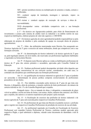 Confea – Conselho Federal de Engenharia, Arquitetura e Agronomia LDR - Leis Decretos, Resoluções
XIV - prestar assistência técnica na multiplicação de sementes e mudas, comuns e
melhoradas;
XV - conduzir equipe de instalação, montagem e operação, reparo ou
manutenção;
XVI - treinar e conduzir equipes de execução de serviços e obras de
sua modalidade;
XVII - desempenhar outras atividades compatíveis com a sua formação
profissional.
§ 1º - Os técnicos em Agropecuária poderão, para efeito de financiamento de
investimento e custeio pelo sistema de crédito rural ou industrial e no âmbito restrito de suas
respectivas habilitações, elaborar projetos de valor não superior a 1.500 MVR.
§ 2º - Os técnicos agrícolas do setor agroindustrial poderão responsabilizar-se pela
elaboração de projetos de detalhes e pela condução de equipe na execução direta de projetos
agroindustriais.
Art. 7º - Além das atribuições mencionadas neste Decreto, fica assegurado aos
Técnicos Agrícolas de 2º grau o exercício de outras atribuições, desde que compatíveis com a sua
formação curricular.
Art. 8º - As denominações de técnico industrial e de técnico agrícola de 2º grau
ou, pela legislação anterior, de nível médio, são reservadas aos profissionais legalmente habilitados
e registrados na forma deste Decreto.
Art. 9º - O disposto neste Decreto aplica-se a todas as habilitações profissionais de
técnico de 2º grau dos setores primário e secundário, aprovadas pelo Conselho Federal de
Educação.
Art. 10 - Nenhum profissional poderá desempenhar atividade além daquelas que
lhe competem pelas características de seu currículo escolar, considerados, em cada caso, os
conteúdos das disciplinas que contribuem para sua formação profissional.
Art. 11 - As qualificações de técnicos industrial ou agrícola de 2º grau só poderão
ser acrescidas à denominação de pessoa jurídica composta exclusivamente de profissionais
possuidores de tais títulos.
Art. 12 - Nos trabalhos executados pelos técnicos de 2º grau de que trata este
Decreto, é obrigatória, além da assinatura, a menção explícita do título profissional e do número da
carteira referida no Art. 15 e do Conselho Regional que a expediu.
Parágrafo único - Em se tratando de obras, é obrigatória a manutenção de placa
visível ao público, escrita em letras de forma, com nomes, títulos, números das carteiras e do CREA
que a expediu, dos autores e co-autores responsáveis pelo projeto e pela execução.
Art. 13 - A fiscalização do exercício das profissões de técnico industrial e de
técnico agrícola de 2º grau será exercida pelos respectivos Conselhos Profissionais.
Art. 14 - Os profissionais de que trata este Decreto só poderão exercer a profissão
após o registro nos respectivos Conselhos Profissionais da jurisdição de exercício de sua atividade.
Art. 15 - Ao profissional registrado em Conselho de Fiscalização do Exercício
Profissional será expedida Carteira Profissional de Técnico, conforme modelo aprovado pelo
respectivo Órgão, a qual substituirá o diploma, valendo como documento de identidade e terá fé
pública.
 