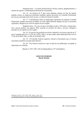 Confea – Conselho Federal de Engenharia, Arquitetura e Agronomia LDR - Leis Decretos, Resoluções
Parágrafo único - A Carteira Profissional de Técnico conterá, obrigatoriamente, o
número do registro e a habilitação profissional de seu portador.
Art. 16 - Os técnicos de 2º grau cujos diplomas estejam em fase de registro
poderão exercer as respectivas profissões mediante registro provisório no Conselho Profissional,
por um ano, prorrogável por mais um ano, a critério do mesmo Conselho.
Art. 17 - O profissional, firma ou organização registrados em qualquer Conselho
Profissional, quando exercerem atividades em outra região diferente daquela em que se encontram
registrados, obrigam-se ao visto do registro na nova região.
Parágrafo único - No caso em que a atividade exceda a 180 (cento e oitenta) dias,
fica a pessoa jurídica, sua agência, filial, sucursal ou escritório de obras e serviços, obrigada a
proceder ao seu registro na nova região.
Art. 18 - O exercício da profissão de técnico industrial e de técnico agrícola de 2º
grau é regulado pela Lei nº 5.524, de 5 NOV 1968, e, no que couber, pelas disposições das Leis nºs
5.194, de 24 DEZ 1966, e 6.994, de 26 MAIO 1982.
Art. 19 - O Conselho Federal respectivo baixará as Resoluções que se fizerem
necessárias à perfeita execução deste Decreto.
Art. 20 - Este Decreto entrará em vigor na data de sua publicação, revogadas as
disposições em contrário.
Brasília, 6 FEV 1985; 164º da Independência e 97º da República.
JOÃO FIGUEIREDO
Murilo Macêdo
Publicado no D.O.U. DE 07 FEV 1985 - Seção I - Pág. 2.194.
(*) Alterado pelo Decreto nº 4.560, de 30 de dezembro de 2002.
 