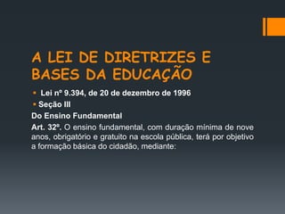 A LEI DE DIRETRIZES E
BASES DA EDUCAÇÃO
 Lei nº 9.394, de 20 de dezembro de 1996
 Seção III
Do Ensino Fundamental
Art. 32º. O ensino fundamental, com duração mínima de nove
anos, obrigatório e gratuito na escola pública, terá por objetivo
a formação básica do cidadão, mediante:
 