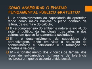 COMO ASSEGURAR O ENSINO
FUNDAMENTAL PÚBLICO GRATUITO?
 I - o desenvolvimento da capacidade de aprender,
tendo como meios básicos o pleno domínio da
leitura, da escrita e do cálculo;
 II - a compreensão do ambiente natural e social, do
sistema político, da tecnologia, das artes e dos
valores em que se fundamenta a sociedade;
 III - o desenvolvimento da capacidade de
aprendizagem, tendo em vista a aquisição de
conhecimentos e habilidades e a formação de
atitudes e valores;
 IV - o fortalecimento dos vínculos de família, dos
laços de solidariedade humana e de tolerância
recíproca em que se assenta a vida social.
 