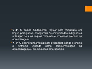  § 3º. O ensino fundamental regular será ministrado em
língua portuguesa, assegurada às comunidades indígenas a
utilização de suas línguas maternas e processos próprios de
aprendizagem.
 § 4º. O ensino fundamental será presencial, sendo o ensino
a distância utilizado como complementação da
aprendizagem ou em situações emergenciais.
 