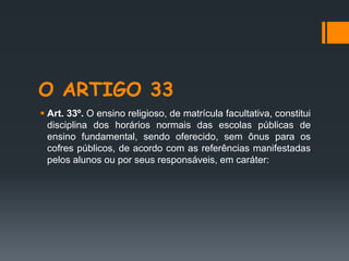 O ARTIGO 33
 Art. 33º. O ensino religioso, de matrícula facultativa, constitui
disciplina dos horários normais das escolas públicas de
ensino fundamental, sendo oferecido, sem ônus para os
cofres públicos, de acordo com as referências manifestadas
pelos alunos ou por seus responsáveis, em caráter:
 