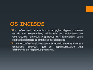 OS INCISOS
I - confessional, de acordo com a opção religiosa do aluno
ou do seu responsável, ministrado por professores ou
orientadores religiosos preparados e credenciados pelas
respectivas igrejas ou entidades religiosas; ou
 II - interconfessional, resultante de acordo entre as diversas
entidades religiosas, que se responsabilizarão pela
elaboração do respectivo programa.
 