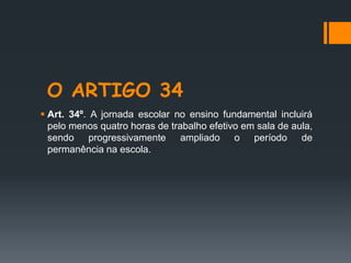 O ARTIGO 34
 Art. 34º. A jornada escolar no ensino fundamental incluirá
pelo menos quatro horas de trabalho efetivo em sala de aula,
sendo progressivamente ampliado o período de
permanência na escola.
 