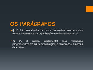 OS PARÁGRAFOS
 § 1º. São ressalvados os casos do ensino noturno e das
formas alternativas de organização autorizadas nesta Lei.
 § 2º. O ensino fundamental será ministrado
progressivamente em tempo integral, a critério dos sistemas
de ensino.
 