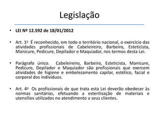 Legislação
• LEI Nº 12.592 de 18/01/2012
• Art. 1o É reconhecido, em todo o território nacional, o exercício das
atividades profissionais de Cabeleireiro, Barbeiro, Esteticista,
Manicure, Pedicure, Depilador e Maquiador, nos termos desta Lei.
• Parágrafo único. Cabeleireiro, Barbeiro, Esteticista, Manicure,
Pedicure, Depilador e Maquiador são profissionais que exercem
atividades de higiene e embelezamento capilar, estético, facial e
corporal dos indivíduos.
• Art. 4o Os profissionais de que trata esta Lei deverão obedecer às
normas sanitárias, efetuando a esterilização de materiais e
utensílios utilizados no atendimento a seus clientes.
 