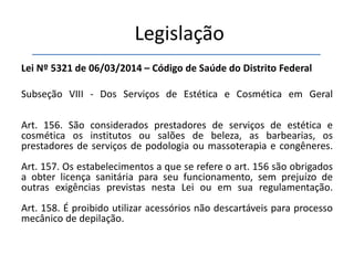 Legislação
Lei Nº 5321 de 06/03/2014 – Código de Saúde do Distrito Federal
Subseção VIII - Dos Serviços de Estética e Cosmética em Geral
Art. 156. São considerados prestadores de serviços de estética e
cosmética os institutos ou salões de beleza, as barbearias, os
prestadores de serviços de podologia ou massoterapia e congêneres.
Art. 157. Os estabelecimentos a que se refere o art. 156 são obrigados
a obter licença sanitária para seu funcionamento, sem prejuízo de
outras exigências previstas nesta Lei ou em sua regulamentação.
Art. 158. É proibido utilizar acessórios não descartáveis para processo
mecânico de depilação.
 