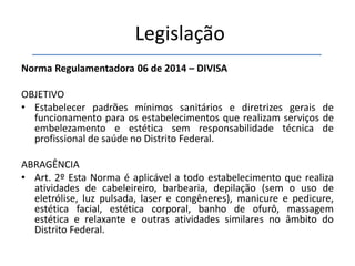 Legislação
Norma Regulamentadora 06 de 2014 – DIVISA
OBJETIVO
• Estabelecer padrões mínimos sanitários e diretrizes gerais de
funcionamento para os estabelecimentos que realizam serviços de
embelezamento e estética sem responsabilidade técnica de
profissional de saúde no Distrito Federal.
ABRAGÊNCIA
• Art. 2º Esta Norma é aplicável a todo estabelecimento que realiza
atividades de cabeleireiro, barbearia, depilação (sem o uso de
eletrólise, luz pulsada, laser e congêneres), manicure e pedicure,
estética facial, estética corporal, banho de ofurô, massagem
estética e relaxante e outras atividades similares no âmbito do
Distrito Federal.
 