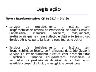 Legislação
Norma Regulamentadora 06 de 2014 – DIVISA
• Serviços de Embelezamento e Estética sem
Responsabilidade Técnica de Profissional de Saúde Classe I:
Cabeleireiro, manicure, barbeiro, maquiadores,
profissionais que realizam epilação e depilação (sem o uso
de eletrólise, luz pulsada, laser e congêneres) e outros.
• Serviços de Embelezamento e Estética sem
Responsabilidade Técnica de Profissional de Saúde Classe II:
Serviço de embelezamento estético com procedimentos
superficiais utilizando equipamentos específicos e
realizados por profissionais de nível técnico tais como:
esteticista corporal e facial, massagista e congêneres.
 