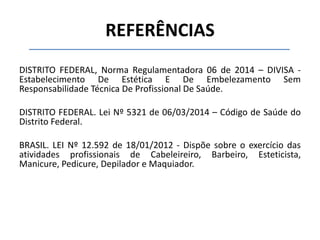 REFERÊNCIAS
DISTRITO FEDERAL, Norma Regulamentadora 06 de 2014 – DIVISA -
Estabelecimento De Estética E De Embelezamento Sem
Responsabilidade Técnica De Profissional De Saúde.
DISTRITO FEDERAL. Lei Nº 5321 de 06/03/2014 – Código de Saúde do
Distrito Federal.
BRASIL. LEI Nº 12.592 de 18/01/2012 - Dispõe sobre o exercício das
atividades profissionais de Cabeleireiro, Barbeiro, Esteticista,
Manicure, Pedicure, Depilador e Maquiador.
 