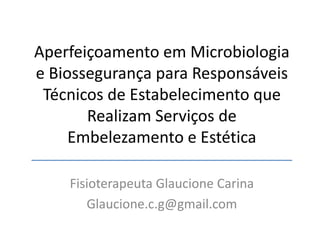 Aperfeiçoamento em Microbiologia
e Biossegurança para Responsáveis
Técnicos de Estabelecimento que
Realizam Serviços de
Embelezamento e Estética
Fisioterapeuta Glaucione Carina
Glaucione.c.g@gmail.com
 