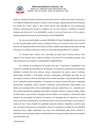 PREFEITURA MUNICIPAL DE CRISTAIS – MG
PRAÇA: CEL. JOAQUIM LUIZ DA COSTA MAIA / 001
CENTRO – CEP: 37 275 000 – FONE: (35) 3835 2202 - 2203
fundou o Conselho Consultivo Municipal do Patrimônio Cultural e Natural de Cristais e sancionou a
Lei nº 688 de 11/09/95 que preserva e tomba, a nível municipal, a Igreja Nossa Senhora da Ajuda do
Rio Grande dos Cristais. Assim, o Bem Imóvel Cultural pela variedade de suas características
artísticas: colonial-jesuítico, barroco e neogótico, por seu valor histórico e filosófico se encontra
tombado pelo Decreto nº 11 de 03/04/2003, inscrito no Livro de Tombo sob o nº 01, sujeito à
proteção especial de acordo com a Lei Municipal nº 942 de 02/04/2002.
Em sua outra administração municipal: 2001/2004, Dr. Mauro Gambogi Reis, após muita luta
em prol da preservação do Bem cultural, aconteceu firmar-se um convênio entre Furnas Centrais
Elétricas S/A, Bispado de Oliveira, Município de Cristais e ALAGO (Associação dos Municípios do Lago
de Furnas) e se conseguiu verba para a reforma e restauração da Igreja Matriz N. S. da Ajuda.
Pe. Geraldo Pedro Teixeira, com autorização do bispo Dom Francisco Barroso Filho,
organizou uma comissão para a reforma da Matriz, com pessoas da comunidade paroquial. Entre
todas, destacaram-se o trabalho e a dedicação do Sr. Reginaldo Maia.
Um conjunto de providências foi tomado para que o monumento arquitetônico fosse
mantido em condições de sobrevivência e de utilização. Foi realizado um levantamento arquitetônico
detalhado: inventário dos bens artísticos móveis, levantamento de planta, cortes e fachadas,
deteriorações atribuídas a intervenções humanas inadequadas, identificação das fases de sua
construção: acréscimos, reformas, alterações anteriormente executadas. Tudo documentado através
de um sistemático trabalho fotográfico. Foi realizada uma vistoria criteriosa de todas as patologias
apresentadas: infiltrações, trincas, manchas, rachaduras, desmoronamentos, deteriorações, com
detalhes da localização, feitio, forma, profundidade, extensão, características, etc., realizando assim
uma análise detalhada das patologias encontradas. O telhado recebeu um especial cuidado. Depois
de toda análise é que foi feita a indicação certa do trabalho a ser realizado. O monumento pedia
trabalhos de conservação, de reforma, de restauro e de adaptação de uso. Admitiu-se o uso de
técnica construtiva contemporânea, com bastante critério, para não comprometer o valor histórico e
artístico do bem. Todo o trabalho foi registrado através de relatórios, fotografias e desenhos para
que, a qualquer tempo, possa ser reavaliado e revisto. Foi respeitado o contexto de uma edificação
tradicional, bela e digna, adaptando-a aos novos usos estabelecidos pelo Concílio Vaticano II,
referentes à nova orientação litúrgica, sem descaracterizar o espaço concebido pelos nossos mestres
dos séculos XVIII e XIX.
O Acervo Sacro
 