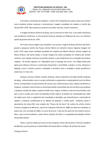 PREFEITURA MUNICIPAL DE CRISTAIS – MG
PRAÇA: CEL. JOAQUIM LUIZ DA COSTA MAIA / 001
CENTRO – CEP: 37 275 000 – FONE: (35) 3835 2202 - 2203
A princípio, constituído por doações, o acervo foi enriquecido por peças sacras que tiveram
como criadores artistas nacionais e internacionais. Imagens esculpidas em madeira e marfim dos
séculos XVII e XVIII. São esculturas e pinturas nos estilos: barroco, rococó e bizantino.
A imagem de Nossa Senhora da Ajuda, que se encontra no altar-mor, é em estilo neoclássico
com tendências românticas. É uma escultura francesa, pintada com filigranas de ouro, um autêntico
postal da grande arte do séc. XVIII.
Há muitas outras imagens que compõem o seu acervo: imagem de Nossa Senhora das Dores,
grande e pequena, Senhor dos Passos, Senhor Morto em tamanho natural. Algumas imagens em
estilo “roca” (para serem vestidas) esculpidas em madeira por Mestre Oliveira. Outras imagens de
Nossa Senhora, sob vários títulos, e muitas imagens de santos esculpidas em madeira por artistas
mineiros. Com relação à pintura no período colonial, o que predominou foi a produção da temática
religiosa. Os artistas seguiam um “abecedário para o emprego das cores”, um código fixado pela
Igreja que indicava a branca e a preta para representar a severidade; a parda e a cinza, desprezo e
abjeção; a azul e a branca, pureza e castidade; a vermelha, amor e caridade; a verde, penitência e
esperança; e a roxa, luto.
Castiçais, sacrário, turíbulo, navetas, âmbulas, cálices, ostensórios em latão, devido à pobreza
da época, referenciando o ouro e a prata, lembrando o surgimento e a exploração do ouro em Minas
Gerais, acompanhada do aparecimento de ourives que confeccionavam jóias, objetos domésticos e
litúrgicos. A grande maioria ficava no anonimato devido à severidade das Leis do Reino que proibiam
a qualquer artesão de origem suspeita (cristão-novo, negros, mulatos) o exercício da profissão, visto
que o ouro e a prata, por serem considerados metais nobres, só podiam ser manipulados por mãos
de origem pura. Com o surgimento das irmandades e devoções, que intensificaram a construção de
capelas e oratórios, proliferaram-se os objetos de pequeno e médio porte. Oratórios, pálios e
paramentos do século XIX; uma coleção dos “Passos da Via Sacra” de autoria do artista mineiro
Francisco Gorgônio de Meneses, natural de Coqueiral, falecido em 1888; pia batismal entalhada na
pedra com uma inscrição de 1806 e os sinos de bronze. Tudo isso faz parte do seu histórico acervo.
Mas, o que se torna evidente, a partir desse conjunto de obras, é a qualidade da produção artística
do período colonial.
Talvez a pintura antiga que havia no teto da igreja, tenha sido do pintor Francisco Gorgônio
de Meneses, que fez pinturas na Velha Matriz de Campo Belo e na Matriz de Santana do Jacaré.
O Espaço Cultural
 