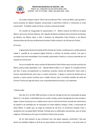 PREFEITURA MUNICIPAL DE CRISTAIS – MG
PRAÇA: CEL. JOAQUIM LUIZ DA COSTA MAIA / 001
CENTRO – CEP: 37 275 000 – FONE: (35) 3835 2202 - 2203
Foi criado o Espaço Cultural “Dom Francisco Barroso Filho”, anexo da Matriz, para guardar o
acervo precioso de objetos litúrgicos, preservando o patrimônio histórico e mostrando os sinais
visíveis da fé. É também usado nas feiras e mostras culturais da cidade.
Por ocasião da inauguração foi apresentada a 1ª. Mostra Cultural da Reforma da Igreja
Matriz e de Furnas Centrais Elétricas. S/A. seguida da Mostra do Museu Sacro Itinerante da Diocese
de Oliveira, da Mostra sobre a Vida e Pastoreio do Monsenhor Celso Pinheiro e da Mostra
Comemorativa dos 50 anos do Movimento Familiar Cristão no Brasil, e de 30 anos em Cristais.
O Turismo
A Igreja Nossa Senhora da Ajuda do Rio Grande dos Cristais, escolhida para o cartão postal da
cidade é guardiã de um pequeno legado histórico e artístico do período colonial. Traz para o
município uma nova mentalidade. Essa inovação, valorizando a história e a cultura, pretende dar um
impulso ao turismo local.
Fez-se o traslado dos restos mortais do Monsenhor Celso Pinheiro para uma das sacristias da
Matriz, onde já estão sepultados: o Pe. Manoel Moreira Maia e o 1º. Vigário: Pe. Custódio Ferreira
dos Reis. O povo, principalmente os cristalenses ausentes, devoto do Monsenhor Celso visita o
túmulo, esporadicamente, para rezar e cumprir promessas. A Igreja é o ponto de partida para os
passeios a outros pontos turísticos que a cidade oferece, pois o município também faz parte do
Circuito Turístico do Lago das Gerais, com um grande potencial turístico, a ser explorado.
A Restauração
Nos dias 23 e 24 /05/ 2004 aconteceu a festa de entrega da obra de restauração da Igreja
Matriz N. S. da Ajuda. A solenidade teve um caráter simples, porém impregnada de muita emoção e
alegria. O povo ansioso por ver a cidade crescer sob um clima de harmonia, tomado por sentimentos
de orgulho e de satisfação por ter alcançado um nobre objetivo, festejou, unido, a restauração da
Velha Matriz. A cidade que, ao longo da travessia de 28 anos, se encontrava dividida, triste e
saudosista com sua Igreja Matriz fechada. Fechada para as celebrações sacramentais, para as festas
religiosas. Fechada para a fé e para a convivência fraterna de seu povo.
De um lado estavam os que sonhavam com uma igreja espaçosa, confortável ( fato que
dentro da realidade religiosa e de fé de um povo devoto se torna necessário) , e de outro lado, os
 