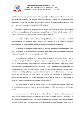 PREFEITURA MUNICIPAL DE CRISTAIS – MG
PRAÇA: CEL. JOAQUIM LUIZ DA COSTA MAIA / 001
CENTRO – CEP: 37 275 000 – FONE: (35) 3835 2202 - 2203
que lutavam pela preservação de um bem cultural, memória histórica da comunidade. Foi assim que,
após muita luta, firmou-se um convênio entre Furnas Centrais Elétricas S/A, Bispado de Oliveira,
Município de Cristais e ALAGO (Associação dos Municípios do Lago de Furnas) e se conseguiu verba
para a reforma e restauração da Igreja Matriz N. S. da Ajuda.
Na ocasião, inaugurou-se também com uma Mostra, abordando as atividades desenvolvidas
por Furnas Centrais Elétricas S/A e as diversas fases da Reforma e Restauração da Matriz, a sala de
cultura, denominada Espaço Cultural “Dom Francisco Barroso Filho”.
A cidade recebeu visitas notórias. Compartilharam, com a comunidade envolvida
emocionalmente, do momento forte, propício para revigorar a fé e continuar crescendo
espiritualmente, da entronização e coroação da imagem de Nossa Senhora da Ajuda.
A restauração dos altares: mor e laterais foi concluída mais tarde, precisamente em 2006,
com a contribuição de recursos do ICMS, repassados através da Lei Robin Hood para o município. O
trabalho foi realizado pela Firma Zanitti, de São João Del Rei.
A geração contemporânea tem a oportunidade de apreciar um símbolo altaneiro que se
encontra no coração da cidade, a antiga obra arquitetônica, agora reformada, restaurada e aberta
para as celebrações sacras, festas religiosas e visitação turística. Olhar para a antiga Igreja Matriz,
localizada na praça de estilo arquitetônico moderno, é fazer a leitura da manifestação da fé dos
antepassados da maioria dos que lá vivem. Passear por aquele jardim, adentrar naquela igreja e
vislumbrar o trabalho de homens que se imortalizaram ao imprimir no detalhe a sua arte para que
aquela obra se tornasse um bem cultural, faz invocar um sentimento de compromisso e
responsabilidade. Remete para uma concentração comunitária de esforços na continuidade de
conservar e preservar um patrimônio histórico- artístico-cultural.
Na torre sineira, os sinos de bronze cantam o troar musicais que convida o povo, em
harmonia, a elevar suas preces aos céus, agradecendo a graça da vitória que os irmana e os distingue
pela fé.
A reforma e a restauração da Igreja Matriz Nossa Senhora da Ajuda, trabalho digno do mais
amplo louvor, reflete a vontade sem limite de um povo que teve olhos para ver a importância de
uma antiga estrutura arquitetônica, que guarda lembranças dos momentos mais fascinantes da sua
formação religiosa. Valeu o resultado pela convicção de estar contribuindo para a preservação da
 