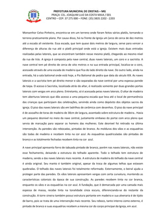 PREFEITURA MUNICIPAL DE CRISTAIS – MG
PRAÇA: CEL. JOAQUIM LUIZ DA COSTA MAIA / 001
CENTRO – CEP: 37 275 000 – FONE: (35) 3835 2202 - 2203
Monsenhor Celso Pinheiro, encontra-se em um terreno onde foram feitos vários platôs, tornando o
terreno praticamente plano. Por causa disso, há na frente da Igreja um (arco de cerca de dez metros
até a escada ali existente. Essa escada, que tem quase dois metros de largura, serve para vencer a
diferença de alturas da rua até o platõ principal onde está a igreja. Existem mais duas entradas
realizadas pelas latereis, que se encontram também nesse mesmo platô, chegando ao mesmo nível
da rua de trás. A igreja é composta pela nave central, duas naves laterais, um coro e a sacristia. A
nave central tem pé direito de cerca de oito metros e na sua entrada principal, localiza-se o coro,
acessado através de uma escada de madeira que fica do lado direito da nave. Do outro lado, ainda na
entrada, há a sala batismal onde está hoje, a Pia Batismal de pedra que data do século XIX. As naves
laterais e a sacristia tem pé direito menor e são separadas da nave central por uma espessa parede
de taipa. O acesso à Sacristia, localizada atrás do altar, é realizado somente por duas grandes portas
laterais com vergas em arco pleno. Entretanto, só é acessada peias naves laterais. O altar de madeira
tem aberturas laterais que dão acesso a uma pequena escada que leva até o local de permanência
das crianças que participam das celebrações, servindo ainda como depósito dos objetos sacros da
igreja. O piso das naves laterais são em ladrilhos de cerâmica com desenhos. O piso da nave principal
é de assoalho de toras de madeira de 30cm de largura, assentado sobre estrutura de madeira.. Havia
um pequeno desnível no meio da nave central, justamente embaixo do portai com arco pleno que
servia de marcação para separar os homens das mulheres. Este desnível foi retirado na última
intervenção. As paredes são rebocadas, pintadas de branco. As molduras dos vãos e as esquadrias
são todas de madeira e recebem tinta na cor azul. As esquadrias quadriculadas são pintadas de
branco e as totalmente fechadas recebem tinta na cor azul.
A nave principal apresenta forro de tabuada pintado de branco, porém nas naves laterais, não existe
esse fechamento, deixando a estrutura do telhado aparente. Todo o telhado tem estrutura de
madeira, sendo a das naves laterais mais recente. A estrutura de madeira do telhado da nave central
é ainda original. Seu manto é também original, apesar da troca de algumas telhas que estavam
quebradas. O telhado das naves laterais foi totalmente reformado. Externamente, o beiral ajuda a
proteger parte das paredes. Os vãos laterais apresentam vergas com certa curvatura, mantendo as
características coloniais da época de sua construção. As paredes recebem tinta na cor branca,
enquanto os vãos e as esquadrias na cor azul. A fundação, que è demarcada por uma camada mais
espessa de massa, recebe tinta na tonalidade cinza escura, diferenciando-se do restante da
construção. A torre sineira também possui estrutura portante em madeira e sua alvenaria é de tijolo
de barro, pois se trata de uma intervenção mais recente. Seu reboco, tanto interno como externo, é
pintado de branco e suas esquadrias recebem a mesma cor do corpo principai da Igreja, em azul.
 