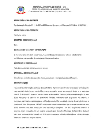 PREFEITURA MUNICIPAL DE CRISTAIS – MG
PRAÇA: CEL. JOAQUIM LUIZ DA COSTA MAIA / 001
CENTRO – CEP: 37 275 000 – FONE: (35) 3835 2202 - 2203
12.PROTEÇÃO LEGAL EXISTENTE
Tombada pelo Decreto Nº 11 de 03/04/2003 de acordo com a Lei Municipal Nº 942 de 02/04/2002
13.PROTEÇÃO LEGAL PROPOSTA
Nenhuma outra
14.ESTADO DE CONSERVAÇÃO
Bom
15.ANÁLISE DO ESTADO DE CONSERVAÇÃO
O imóvel se encontra bem conservado, requerendo alguns reparos no telhado e tratamento
periódico de manutenção da madeira danificada por insetos.
16.FATORES DE DEGRADAÇÃO
Falta de manutenção e intempéries do tempo
17.MEDIDAS DE CONSERVAÇÃO
Manutenção periódica dos aspectos físicos, estruturais e compositivos das edificações.
18.INTERVENÇÕES
Houve várias intervenções ao longo de sua história. A primeira construção foi a capela formada pela
nave central. Após, foram construídos: o arco em ogiva unido ao corpo da igreja e as varandas
laterais. À arquitetura de estilo barroco foram acrescentadas composição e detalhes neogóticos. Em
outra intervenção o teto que era pintado foi retirado, juntamente com os púlpitos nas laterais. A
torre que, a princípio, era separada da edificação principal foi anexada à mesma, descaracterizando-a
totalmente. Nas décadas de 1970/80 passou por várias intervenções que procuraram resgatar seu
estilo primitivo. Em 2003 passou por uma restauração completa. Em 2013 as pinturas internas e
externas foram renovadas. Há um projeto aprovado pelo Conselho Municipal do Patrimônio Cultural
para uma restauração do imóvel, em 2016, com reparos no telhado, colocação de calhas, pinturas
internas e externas e projeto elétrico.
19. DATA DO INVENTÁRIO: 2003
 