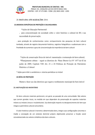PREFEITURA MUNICIPAL DE CRISTAIS – MG
PRAÇA: CEL. JOAQUIM LUIZ DA COSTA MAIA / 001
CENTRO – CEP: 37 275 000 – FONE: (35) 3835 2202 - 2203
20. DATA DA ATUALIZAÇÃO: 2016
21.MEDIDAS ESPECÍFICAS DE PROTEÇÃO E SALVAGUARDA:
*Ações de Educação Patrimonial:
. para conscientização da sociedade sobre o valor histórico e cultural do BI e sua
necessidade de preservação;
. para produção de conhecimentos como: enriquecimento das pesquisas do bem cultural
tombado, através de registro documental histórico, registros fotográficos e audiovisuais com a
finalidade de aumentar o grau de conscientização da importância do bem cultural
*Ações de conservação física do imóvel: manutenção e restauração do bem cultural;
*Planejamento urbano – seguir as diretrizes do Plano Diretor Lei Nº 1477 de 02 de
junho de 2009, Capítulo VIII Art. 21 e 24 Políticas de Proteção do Patrimônio
Histórico e Cultural
* Ações para inibir o vandalismo e vistorias periódicas no imóvel
22.NÍVEL DE PROTEÇÃO
Manter e fazer uso das diretrizes que regem o tombamento municipal do bem imóvel
23. MOTIVAÇÃO DO INVENTÁRIO
Os bens culturais materiais pertencem, em geral, ao passado de uma comunidade. São valores
que correm grandes riscos, na medida em que dependem da preservação de suportes materiais
móveis ou imóveis únicos e insubstituíveis. Sua destruição importa no desaparecimento de item que
integra o patrimônio cultural comunitário.
O valor histórico-cultural é inerente a determinados bens, integra suas configurações concretas e
impõe a concepção de um estatuto dominial próprio objetivando preservar a função social
consubstanciada nos valores simbólicos dos bens culturais.
 