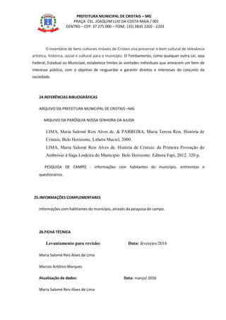PREFEITURA MUNICIPAL DE CRISTAIS – MG
PRAÇA: CEL. JOAQUIM LUIZ DA COSTA MAIA / 001
CENTRO – CEP: 37 275 000 – FONE: (35) 3835 2202 - 2203
O inventário de bens culturais imóveis de Cristais visa preservar o bem cultural de relevância
artística, histórica, social e cultural para o município. O Tombamento, como qualquer outra Lei, seja
Federal, Estadual ou Municipal, estabelece limites às vontades individuais que ameacem um bem de
interesse público, com o objetivo de resguardar e garantir direitos e interesses do conjunto da
sociedade.
24.REFERÊNCIAS BIBLIOGRÁFICAS
ARQUIVO DA PREFEITURA MUNICIPAL DE CRISTAIS –MG
ARQUIVO DA PARÓQUIA NOSSA SENHORA DA AJUDA
LIMA, Maria Salomé Reis Alves de. & PARREIRA, Maria Tereza Reis. História de
Cristais, Belo Horizonte, Lithera Maciel, 2000.
LIMA, Maria Salomé Reis Alves de. História de Cristais: da Primeira Povoação do
Ambrósio à Saga Lindeira do Município. Belo Horizonte: Editora Fapi, 2012. 320 p.
PESQUISA DE CAMPO - informações com habitantes do município, entrevistas e
questionários.
25.INFORMAÇÕES COMPLEMENTARES
Informações com habitantes do município, através da pesquisa de campo.
26.FICHA TÉCNICA
Levantamento para revisão: Data: fevereiro/2016
Maria Salomé Reis Alves de Lima
Marcos Antônio Marques
Atualização de dados: Data: março/ 2016
Maria Salomé Reis Alves de Lima
 