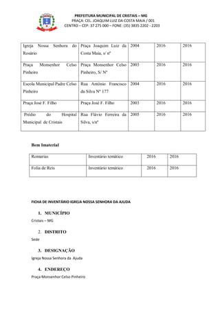 PREFEITURA MUNICIPAL DE CRISTAIS – MG
PRAÇA: CEL. JOAQUIM LUIZ DA COSTA MAIA / 001
CENTRO – CEP: 37 275 000 – FONE: (35) 3835 2202 - 2203
Igreja Nossa Senhora do
Rosário
Praça Joaquim Luiz da
Costa Maia, s/ nº
2004 2016 2016
Praça Monsenhor Celso
Pinheiro
Praça Monsenhor Celso
Pinheiro, S/ Nº
2003 2016 2016
Escola Municipal Padre Celso
Pinheiro
Rua Antônio Francisco
da Silva Nº 177
2004 2016 2016
Praça José F. Filho Praça José F. Filho 2003 2016 2016
Prédio do Hospital
Municipal de Cristais
Rua Flávio Ferreira da
Silva, s/nº
2005 2016 2016
Bem Imaterial
Romarias Inventário temático 2016 2016
Folia de Reis Inventário temático 2016 2016
FICHA DE INVENTÁRIO IGREJA NOSSA SENHORA DA AJUDA
1. MUNICÍPIO
Cristais – MG
2. DISTRITO
Sede
3. DESIGNAÇÃO
Igreja Nossa Senhora da Ajuda
4. ENDEREÇO
Praça Monsenhor Celso Pinheiro
 