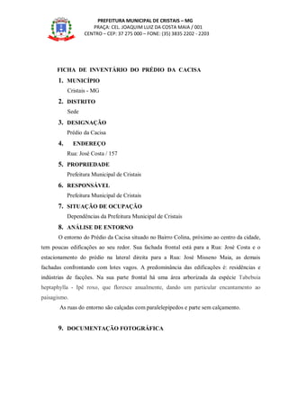 PREFEITURA MUNICIPAL DE CRISTAIS – MG
PRAÇA: CEL. JOAQUIM LUIZ DA COSTA MAIA / 001
CENTRO – CEP: 37 275 000 – FONE: (35) 3835 2202 - 2203
FICHA DE INVENTÁRIO DO PRÉDIO DA CACISA
1. MUNICÍPIO
Cristais - MG
2. DISTRITO
Sede
3. DESIGNAÇÃO
Prédio da Cacisa
4. ENDEREÇO
Rua: José Costa / 157
5. PROPRIEDADE
Prefeitura Municipal de Cristais
6. RESPONSÁVEL
Prefeitura Municipal de Cristais
7. SITUAÇÃO DE OCUPAÇÃO
Dependências da Prefeitura Municipal de Cristais
8. ANÁLISE DE ENTORNO
O entorno do Prédio da Cacisa situado no Bairro Colina, próximo ao centro da cidade,
tem poucas edificações ao seu redor. Sua fachada frontal está para a Rua: José Costa e o
estacionamento do prédio na lateral direita para a Rua: José Misseno Maia, as demais
fachadas confrontando com lotes vagos. A predominância das edificações é: residências e
indústrias de facções. Na sua parte frontal há uma área arborizada da espécie Tabebuia
heptaphylla - Ipê roxo, que floresce anualmente, dando um particular encantamento ao
paisagismo.
As ruas do entorno são calçadas com paralelepípedos e parte sem calçamento.
9. DOCUMENTAÇÃO FOTOGRÁFICA
 
