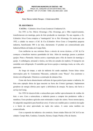 PREFEITURA MUNICIPAL DE CRISTAIS – MG
PRAÇA: CEL. JOAQUIM LUIZ DA COSTA MAIA / 001
CENTRO – CEP: 37 275 000 – FONE: (35) 3835 2202 - 2203
Fotos: Marcos Antônio Marques – Cristais março/2016
10. HISTÓRICO
CACISA – Calimério Alves Costa Comércio E Indústria S/A
Em 1951 os Srs. Otávio Alvarenga e Rui Alvarenga, pai e filho respectivamente,
transformavam em manteiga, parte do leite produzido no município. No ano seguinte, o Sr.
Calimério Alves Costa comprou a “mantegueira” do sr. Rui Alvarenga. Foi assim que, em
1952, a cidade via nascer a CAC & Cia (Calimério Alves Costa e Companhia) pequena
indústria, beneficiando 500 ls de leite, diariamente. O produto era comercializado pela
Indústria Ribeiro & Irmãos de Campo Belo.
Com melhorias na sua estrutura física e através de novas técnicas, a CAC & Cia
começou a beneficiar maiores quantidades de leite. Além de manteiga, passou a produzir
queijos: Prato e Parmezão. Iniciou assim a exportação para o Rio de Janeiro de manteiga e
queijo. A embalagem, artesanal e rústica, era feita em canudos de madeira. O transporte em
caminhão sem refrigeração. O caminhão que levava queijos e manteiga, trazia, na volta, sal e
querosene.
Ao longo do tempo, a sede da indústria foi sendo ampliada. Foram feitas várias
intervenções pelo Sr. Constantino Nikozantz, conhecido como “Russo”. Era construtor e
técnico em refrigeração. Orientava a construção de câmaras frias.
Como não havia abastecimento suficiente de água potável para manter a indústria, foi
feita uma captação direta da água nascente na Serra dos Cristais (garimpo). Implantaram
geradores de energia elétrica para suprir a deficiência da energia. Na época, não havia o
serviço da Cemig.
Em 1958 foi desenvolvida a suinocultura para melhor aproveitamento do resíduo do
leite: o soro. Com a suinocultura, a indústria passou a comprar dos produtores: milho e
mandioca. Esses produtos agrícolas eram misturados à ração dos suínos. Nessa mesma época,
foi adquirido maquinário para beneficiar arroz. O arroz era vendido para o comércio da região
e o farelo do arroz aproveitado na ração dos suínos. A carne suína também era
comercializada.
Com a expansão da indústria e do comércio, foram criadas filiais da CAC & Cia nas
cidades: Campo Belo, Candeias, Camacho, Ilicínea, Guapé, Piunhy e Rio de Janeiro.
 