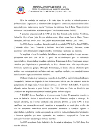 PREFEITURA MUNICIPAL DE CRISTAIS – MG
PRAÇA: CEL. JOAQUIM LUIZ DA COSTA MAIA / 001
CENTRO – CEP: 37 275 000 – FONE: (35) 3835 2202 - 2203
Além da produção da manteiga e de vários tipos de queijos, a indústria passou a
produzir doces. Os produtos já eram fabricados por pessoal capacitado, técnicos em laticínios
que estudavam e treinavam na escola Técnica de Laticínios de Juiz de Fora. Alguns técnicos
vinham de cidades vizinhas. Mudaram-se para Cristais e constituíram famílias.
A estrutura organizacional da CAC & Cia. Era formada pela família: Presidente,
Calimério Alves Costa (pai); Diretor administrativo, Silvio Alves Costa ( filho); Diretor
financeiro, Oswaldo Alves Costa ( filho); Setor de contabilidade, Antônio Costa ( filho).
Em 1960, houve a mudança da razão social da sociedade CAC & Cia. Para CACISA
(Calimério Alves Costa Comércio e Indústria Sociedade Anônima). Entraram, como
acionistas, vários latifundiários impulsionando e fomentando o comércio e a indústria.
Foi ampliado o local de instalação da indústria, através da aquisição de mais terrenos,
perfazendo uma área com 45 ha. A praça de estacionamento para os caminhões
transportadores foi ampliada e inovada a plataforma de descarga do leite. Construíram a mais:
caldeiras para higienização e pasteurização do leite, câmaras frias; salas especiais para:
fabricação e prensa de queijos, fabricação de manteigas, de doces; salas de laboratório para
análises com equipamentos tecnológicos, sala para escritório e galpões com maquinários para
beneficiar arroz e processar milho e mandioca.
1964 em virtude do crescimento e expansão da CACISA, a matriz foi transferida para
Campo Belo. Cristais não dispunha de uma infra-estrutura básica, para dar suporte à indústria
que produzia em larga escala. Cristais passou então, a ser o Posto I da CACISA. A Indústria
adquiriu muitas fazendas e gado leiteiro. Em 1980 abriu um Posto de Comércio em
Guarulhos-SP. Expandiu seu comércio também, para o nordeste do país.
A CACISA trouxe benefícios e progressos para Cristais. Os pequenos produtores,
antes da indústria, faziam o aproveitamento do leite fabricando queijos e manteiga, de
maneira artesanal, nas oficinas familiares para consumo próprio. A usina (CAC & Cia)
modificou essa exploração artesanal. Incentivou a agropecuária no município e região. As
vias de transportes rodoviários foram melhoradas. Fomentou o comércio regional e
interestadual. A indústria vendia seus produtos e comprava ração, medicamentos veterinários
e insumos agrícolas que eram repassados aos produtores agropecuários. Gerou um
considerável número de empregos diretos e indiretos.
Em 1985, através do Poder Judiciário, foi decretada a falência da CACISA. Parte dos
bens foi leiloada.
 