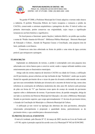 PREFEITURA MUNICIPAL DE CRISTAIS – MG
PRAÇA: CEL. JOAQUIM LUIZ DA COSTA MAIA / 001
CENTRO – CEP: 37 275 000 – FONE: (35) 3835 2202 - 2203
Na gestão 97/2000, a Prefeitura Municipal de Cristais adquiriu o terreno onde situava
a indústria. O prefeito Wenceslau Ribeiro de Castro recuperou e restaurou o prédio da
CACISA, conservando a estrutura arquitetônica e paisagística da obra. O imóvel sofreu sua
primeira intervenção, porém conservou sua originalidade, cujos traços e significação
tornaram-no um bem histórico e significativo.
No local passou a funcionar: quatro facções ( indústria fabril) e no prédio que recebeu
o nome de “Prédio Ananias de Oliveira”: Biblioteca Pública Municipal, Diretoria Municipal
de Educação e Cultura , Juizado de Pequenas Causas e Conciliação, uma pequena área de
lazer, jardinada e com bancos.
Conserva-se uma área arborizada na frente do prédio e uma mina de água corrente
potável, que enriquecem a paisagem.
11.DESCRIÇÃO
Implantado no alinhamento do terreno, o prédio é contemplado com uma pequena área
arborizada com vários bancos para o convívio social, sendo o espaço utilizado também como
estacionamento para os funcionários municipais.
Antiga sede da extinta empresa de laticínios CACISA na cidade de Cristais, a edificação
em 02 pavimentos, possui cobertura em laje inclinada do tipo “borboleta”, sendo que na parte
frontal do segundo pavimento dá-se o recuo do pano de alvenaria conformando uma varanda
que tem suas extremidades fechadas por alvenaria até o encontro do beiral em laje, numa clara
referência às construções de influência modernista dos idos anos 60, inclusive pela presença
do pilar em forma de “V” que funciona como apoio do avanço da varanda do pavimento
superior sobre o alinhamento do terreno. O pavimento térreo, de partido retangular, abriga de
um lado os escritórios da Diretoria Municipal de Educação e de outro a Biblioteca Municipal,
ficando no pavimento superior, que ocupa aproximadamente 1/3 da área do pavimento térreo,
o Juizado de Conciliação do Município e a Diretoria Municipal de Cultura.
A edificação já tem visível na tipologia das aberturas dos dois pavimentos, alterações
relacionadas principalmente à proporção e quantidade destas, particularmente as do
pavimento térreo, o que contribui para a descaracterização.
12.PROTEÇÃO LEGAL EXISTENTE
O imóvel é tombado pelo Decreto Nº 12 de março de 2005, inscrito no Livro de Tombo sob
o Nº 04, sujeito à proteção especial de acordo com a Lei Municipal Nº 942 de 02/04/2002.
 