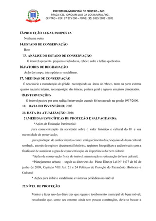 PREFEITURA MUNICIPAL DE CRISTAIS – MG
PRAÇA: CEL. JOAQUIM LUIZ DA COSTA MAIA / 001
CENTRO – CEP: 37 275 000 – FONE: (35) 3835 2202 - 2203
13.PROTEÇÃO LEGAL PROPOSTA
Nenhuma outra
14.ESTADO DE CONSERVAÇÃO
Bom
15. ANÁLISE DO ESTADO DE CONSERVAÇÃO
O imóvel apresenta pequenas rachaduras, reboco solto e telhas quebradas.
16.FATORES DE DEGRADAÇÃO
Ação do tempo, intempéries e vandalismo.
17. MEDIDAS DE CONSERVAÇÃO
É necessário a manutenção do prédio recompondo as áreas de reboco, tanto na parte externa
quanto na parte interna, recomposição das trincas, pintura geral e reparos em pisos cimentados.
18.INTERVENÇÕES
O imóvel passou por uma radical intervenção quando foi restaurado na gestão 1997/2000.
19. DATA DO INVENTÁRIO: 2003
20. DATA DA ATUALIZAÇÃO: 2016
21.MEDIDAS ESPECÍFICAS DE PROTEÇÃO E SALVAGUARDA:
*Ações de Educação Patrimonial:
para conscientização da sociedade sobre o valor histórico e cultural do BI e sua
necessidade de preservação;
. para produção de conhecimentos como: enriquecimento das pesquisas do bem cultural
tombado, através de registro documental histórico, registros fotográficos e audiovisuais com a
finalidade de aumentar o grau de conscientização da importância do bem cultural
*Ações de conservação física do imóvel: manutenção e restauração do bem cultural;
*Planejamento urbano – seguir as diretrizes do Plano Diretor Lei Nº 1477 de 02 de
junho de 2009, Capítulo VIII Art. 21 e 24 Políticas de Proteção do Patrimônio Histórico e
Cultural
* Ações para inibir o vandalismo e vistorias periódicas no imóvel
22.NÍVEL DE PROTEÇÃO
Manter e fazer uso das diretrizes que regem o tombamento municipal do bem imóvel,
ressaltando que, como seu entorno ainda tem poucas construções, deve-se buscar a
 