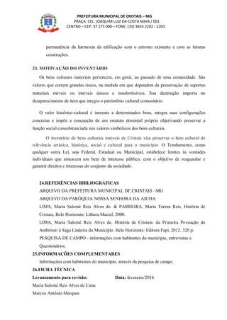 PREFEITURA MUNICIPAL DE CRISTAIS – MG
PRAÇA: CEL. JOAQUIM LUIZ DA COSTA MAIA / 001
CENTRO – CEP: 37 275 000 – FONE: (35) 3835 2202 - 2203
permanência da harmonia da edificação com o entorno existente e com as futuras
construções.
23. MOTIVAÇÃO DO INVENTÁRIO
Os bens culturais materiais pertencem, em geral, ao passado de uma comunidade. São
valores que correm grandes riscos, na medida em que dependem da preservação de suportes
materiais móveis ou imóveis únicos e insubstituíveis. Sua destruição importa no
desaparecimento de item que integra o patrimônio cultural comunitário.
O valor histórico-cultural é inerente a determinados bens, integra suas configurações
concretas e impõe a concepção de um estatuto dominial próprio objetivando preservar a
função social consubstanciada nos valores simbólicos dos bens culturais.
O inventário de bens culturais imóveis de Cristais visa preservar o bem cultural de
relevância artística, histórica, social e cultural para o município. O Tombamento, como
qualquer outra Lei, seja Federal, Estadual ou Municipal, estabelece limites às vontades
individuais que ameacem um bem de interesse público, com o objetivo de resguardar e
garantir direitos e interesses do conjunto da sociedade.
24.REFERÊNCIAS BIBLIOGRÁFICAS
ARQUIVO DA PREFEITURA MUNICIPAL DE CRISTAIS –MG
ARQUIVO DA PARÓQUIA NOSSA SENHORA DA AJUDA
LIMA, Maria Salomé Reis Alves de. & PARREIRA, Maria Tereza Reis. História de
Cristais, Belo Horizonte, Lithera Maciel, 2000.
LIMA, Maria Salomé Reis Alves de. História de Cristais: da Primeira Povoação do
Ambrósio à Saga Lindeira do Município. Belo Horizonte: Editora Fapi, 2012. 320 p.
PESQUISA DE CAMPO - informações com habitantes do município, entrevistas e
Questionários.
25.INFORMAÇÕES COMPLEMENTARES
Informações com habitantes do município, através da pesquisa de campo.
26.FICHA TÉCNICA
Levantamento para revisão: Data: fevereiro/2016
Maria Salomé Reis Alves de Lima
Marcos Antônio Marques
 