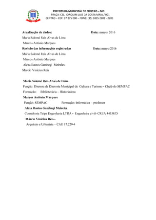 PREFEITURA MUNICIPAL DE CRISTAIS – MG
PRAÇA: CEL. JOAQUIM LUIZ DA COSTA MAIA / 001
CENTRO – CEP: 37 275 000 – FONE: (35) 3835 2202 - 2203
Atualização de dados: Data: março/ 2016
Maria Salomé Reis Alves de Lima
Marcos Antônio Marques
Revisão das informações registradas Data: março/2016
Maria Salomé Reis Alves de Lima
Marcos Antônio Marques
Alexa Bastos Gambogi Meireles
Marcio Vinicius Reis
Maria Salomé Reis Alves de Lima
Função: Diretora da Diretoria Municipal de Cultura e Turismo - Chefe do SEMPAC
Formação: Bibliotecária – Historiadora
Marcos Antônio Marques
Função: SEMPAC Formação: informática – professor
Alexa Bastos Gambogi Meireles
Consultoria Taipa Engenharia LTDA - Engenheira civil- CREA 44538/D
Márcio Vinicius Reis -
Arquiteto e Urbanista – CAU 17.229-4
 