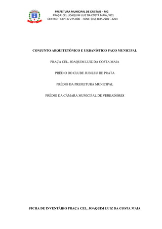 PREFEITURA MUNICIPAL DE CRISTAIS – MG
PRAÇA: CEL. JOAQUIM LUIZ DA COSTA MAIA / 001
CENTRO – CEP: 37 275 000 – FONE: (35) 3835 2202 - 2203
CONJUNTO ARQUITETÔNICO E URBANÍSTICO PAÇO MUNICIPAL
PRAÇA CEL. JOAQUIM LUIZ DA COSTA MAIA
PRÉDIO DO CLUBE JUBILEU DE PRATA
PRÉDIO DA PREFEITURA MUNICIPAL
PRÉDIO DA CÂMARA MUNICIPAL DE VEREADORES
FICHA DE INVENTÁRIO PRAÇA CEL. JOAQUIM LUIZ DA COSTA MAIA
 