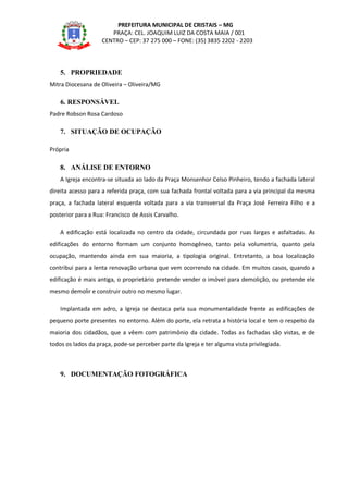 PREFEITURA MUNICIPAL DE CRISTAIS – MG
PRAÇA: CEL. JOAQUIM LUIZ DA COSTA MAIA / 001
CENTRO – CEP: 37 275 000 – FONE: (35) 3835 2202 - 2203
5. PROPRIEDADE
Mitra Diocesana de Oliveira – Oliveira/MG
6. RESPONSÁVEL
Padre Robson Rosa Cardoso
7. SITUAÇÃO DE OCUPAÇÃO
Própria
8. ANÁLISE DE ENTORNO
A Igreja encontra-se situada ao lado da Praça Monsenhor Celso Pinheiro, tendo a fachada lateral
direita acesso para a referida praça, com sua fachada frontal voltada para a via principal da mesma
praça, a fachada lateral esquerda voltada para a via transversal da Praça José Ferreira Filho e a
posterior para a Rua: Francisco de Assis Carvalho.
A edificação está localizada no centro da cidade, circundada por ruas largas e asfaltadas. As
edificações do entorno formam um conjunto homogêneo, tanto pela volumetria, quanto pela
ocupação, mantendo ainda em sua maioria, a tipologia original. Entretanto, a boa localização
contribui para a lenta renovação urbana que vem ocorrendo na cidade. Em muitos casos, quando a
edificação é mais antiga, o proprietário pretende vender o imóvel para demolição, ou pretende ele
mesmo demolir e construir outro no mesmo lugar.
Implantada em adro, a Igreja se destaca pela sua monumentalidade frente as edificações de
pequeno porte presentes no entorno. Além do porte, ela retrata a história local e tem o respeito da
maioria dos cidadãos, que a vêem com patrimônio da cidade. Todas as fachadas são vistas, e de
todos os lados da praça, pode-se perceber parte da Igreja e ter alguma vista privilegiada.
9. DOCUMENTAÇÃO FOTOGRÁFICA
 