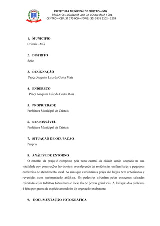 PREFEITURA MUNICIPAL DE CRISTAIS – MG
PRAÇA: CEL. JOAQUIM LUIZ DA COSTA MAIA / 001
CENTRO – CEP: 37 275 000 – FONE: (35) 3835 2202 - 2203
1. MUNICIPIO
Cristais –MG
2. DISTRITO
Sede
3. DESIGNAÇÃO
Praça Joaquim Luiz da Costa Maia
4. ENDEREÇO
Praça Joaquim Luiz da Costa Maia
5. PROPRIEDADE
Prefeitura Municipal de Cristais
6. RESPONSÁVEL
Prefeitura Municipal de Cristais
7. SITUAÇÃO DE OCUPAÇÃO
Própria
8. ANÁLISE DE ENTORNO
O entorno da praça é composto pela zona central da cidade sendo ocupada na sua
totalidade por construções horizontais prevalecendo às residências unifamiliares e pequenos
comércios de atendimento local. As ruas que circundam a praça são largas bem arborizadas e
revestidas com pavimentação asfáltica. Os pedestres circulam pelas espaçosas calçadas
revestidas com ladrilhos hidráulicos e meio fio de pedras graníticas. A forração dos canteiros
é feita por grama da espécie amendoim de vegetação exuberante.
9. DOCUMENTAÇÃO FOTOGRÁFICA
 