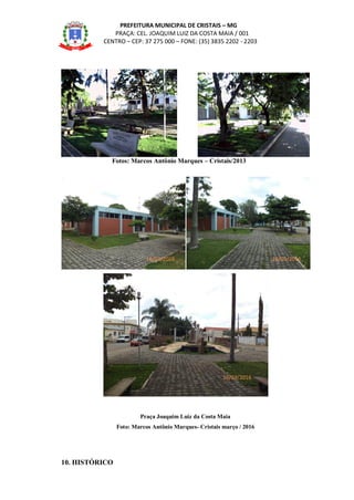 PREFEITURA MUNICIPAL DE CRISTAIS – MG
PRAÇA: CEL. JOAQUIM LUIZ DA COSTA MAIA / 001
CENTRO – CEP: 37 275 000 – FONE: (35) 3835 2202 - 2203
Fotos: Marcos Antônio Marques – Cristais/2013
Praça Joaquim Luiz da Costa Maia
Foto: Marcos Antônio Marques- Cristais março / 2016
10. HISTÓRICO
16/03/2016 16/03/2016
16/03/2016
 