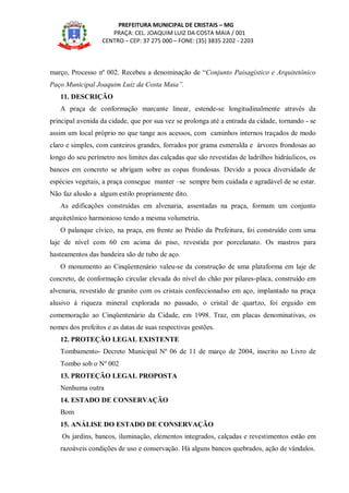PREFEITURA MUNICIPAL DE CRISTAIS – MG
PRAÇA: CEL. JOAQUIM LUIZ DA COSTA MAIA / 001
CENTRO – CEP: 37 275 000 – FONE: (35) 3835 2202 - 2203
março, Processo nº 002. Recebeu a denominação de “Conjunto Paisagístico e Arquitetônico
Paço Municipal Joaquim Luiz da Costa Maia”.
11. DESCRIÇÃO
A praça de conformação marcante linear, estende-se longitudinalmente através da
principal avenida da cidade, que por sua vez se prolonga até a entrada da cidade, tornando - se
assim um local próprio no que tange aos acessos, com caminhos internos traçados de modo
claro e simples, com canteiros grandes, forrados por grama esmeralda e árvores frondosas ao
longo do seu perímetro nos limites das calçadas que são revestidas de ladrilhos hidráulicos, os
bancos em concreto se abrigam sobre as copas frondosas. Devido a pouca diversidade de
espécies vegetais, a praça consegue manter –se sempre bem cuidada e agradável de se estar.
Não faz alusão a algum estilo propriamente dito.
As edificações construídas em alvenaria, assentadas na praça, formam um conjunto
arquitetônico harmonioso tendo a mesma volumetria.
O palanque cívico, na praça, em frente ao Prédio da Prefeitura, foi construído com uma
laje de nível com 60 cm acima do piso, revestida por porcelanato. Os mastros para
hasteamentos das bandeira são de tubo de aço.
O monumento ao Cinqüentenário valeu-se da construção de uma plataforma em laje de
concreto, de conformação circular elevada do nível do chão por pilares-placa, construído em
alvenaria, revestido de granito com os cristais confeccionadso em aço, implantado na praça
alusivo á riqueza mineral explorada no passado, o cristal de quartzo, foi erguido em
comemoração ao Cinqüentenário da Cidade, em 1998. Traz, em placas denominativas, os
nomes dos prefeitos e as datas de suas respectivas gestões.
12. PROTEÇÃO LEGAL EXISTENTE
Tombamento- Decreto Municipal Nº 06 de 11 de março de 2004, inscrito no Livro de
Tombo sob o Nº 002
13. PROTEÇÃO LEGAL PROPOSTA
Nenhuma outra
14. ESTADO DE CONSERVAÇÃO
Bom
15. ANÁLISE DO ESTADO DE CONSERVAÇÃO
Os jardins, bancos, iluminação, elementos integrados, calçadas e revestimentos estão em
razoáveis condições de uso e conservação. Há alguns bancos quebrados, ação de vândalos.
 