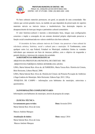 PREFEITURA MUNICIPAL DE CRISTAIS – MG
PRAÇA: CEL. JOAQUIM LUIZ DA COSTA MAIA / 001
CENTRO – CEP: 37 275 000 – FONE: (35) 3835 2202 - 2203
Os bens culturais materiais pertencem, em geral, ao passado de uma comunidade. São
valores que correm grandes riscos, na medida em que dependem da preservação de suportes
materiais móveis ou imóveis únicos e insubstituíveis. Sua destruição importa no
desaparecimento de item que integra o patrimônio cultural comunitário.
O valor histórico-cultural é inerente a determinados bens, integra suas configurações
concretas e impõe a concepção de um estatuto dominial próprio objetivando preservar a
função social consubstanciada nos valores simbólicos dos bens culturais.
O inventário de bens culturais imóveis de Cristais visa preservar o bem cultural de
relevância artística, histórica, social e cultural para o município. O Tombamento, como
qualquer outra Lei, seja Federal, Estadual ou Municipal, estabelece limites às vontades
individuais que ameacem um bem de interesse público, com o objetivo de resguardar e
garantir direitos e interesses do conjunto da sociedade.
24.REFERÊNCIAS BIBLIOGRÁFICAS
ARQUIVO DA PREFEITURA MUNICIPAL DE CRISTAIS –MG
ARQUIVO DA PARÓQUIA NOSSA SENHORA DA AJUDA
LIMA, Maria Salomé Reis Alves de. & PARREIRA, Maria Tereza Reis. História de Cristais,
Belo Horizonte, Lithera Maciel, 2000.
LIMA, Maria Salomé Reis Alves de. História de Cristais: da Primeira Povoação do Ambrósio
à Saga Lindeira do Município. Belo Horizonte: Editora Fapi, 2012. 320 p.
PESQUISA DE CAMPO - informações com habitantes do município, entrevistas e
questionários.
24.INFORMAÇÕES COMPLEMENTARES
Informações com habitantes do município, através da pesquisa de campo.
25.FICHA TÉCNICA
Levantamento para revisão: Data: fevereiro/2016
Maria Salomé Reis Alves de Lima
Marcos Antônio Marques
Atualização de dados: Data: março/ 2016
Maria Salomé Reis Alves de Lima
Marcos Antônio Marques
 