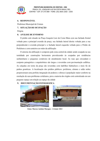 PREFEITURA MUNICIPAL DE CRISTAIS – MG
PRAÇA: CEL. JOAQUIM LUIZ DA COSTA MAIA / 001
CENTRO – CEP: 37 275 000 – FONE: (35) 3835 2202 - 2203
6. RESPONSÁVEL
Prefeitura Municipal de Cristais
7. SITUAÇÃO DE OCUPAÇÃO
Própria
8. ANÁLISE DE ENTORNO
O prédio está situado na Praça Joaquim Luiz da Costa Maia com sua fachada frontal
voltada para a principal avenida da praça, sua fachada lateral direita voltada para a rua
perpendicular à avenida principal e a fachada lateral esquerda voltada para o Prédio da
Prefeitura e com canteiros ao redor da edificação
O entorno da edificação é composto pela zona central da cidade sendo ocupada na sua
totalidade por construções horizontais prevalecendo às ocupadas por residências
unifamiliares e pequenos comércios de atendimento local. As ruas que circundam o
conjunto paisagístico e arquitetônico são largas e revestidas com pavimentação asfáltica.
As calçadas em torno da praça são revestidas com ladrilhos hidráulicos e meio fio de
pedras graníticas. A localização dos prédios públicos: prefeitura, câmara e salão nobre
proporcionam uma perfeita integração de poderes e oferece à população maior conforto na
resolução de seus problemas cotidianos, pois a maioria dos órgãos está centralizada em um
pequeno espaço em relação ao espaço da cidade
9. DOCUMENTAÇÃO FOTOGRÁFICA
Fotos: Marcos Antônio Marques – Cristais/ 2013
 