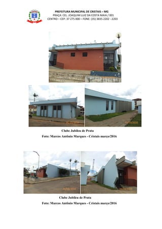 PREFEITURA MUNICIPAL DE CRISTAIS – MG
PRAÇA: CEL. JOAQUIM LUIZ DA COSTA MAIA / 001
CENTRO – CEP: 37 275 000 – FONE: (35) 3835 2202 - 2203
Clube Jubileu de Prata
Foto: Marcos Antônio Marques - Cristais março/2016
Clube Jubileu de Prata
Foto: Marcos Antônio Marques - Cristais março/2016
16/03/2016
16/03/2016
16/03/2016
16/03/2016 16/03/2016
 
