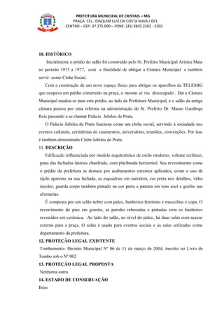 PREFEITURA MUNICIPAL DE CRISTAIS – MG
PRAÇA: CEL. JOAQUIM LUIZ DA COSTA MAIA / 001
CENTRO – CEP: 37 275 000 – FONE: (35) 3835 2202 - 2203
10. HISTÓRICO
Inicialmente o prédio do salão foi construído pelo Sr. Prefeito Municipal Aristeu Maia
no período 1973 a 1977, com a finalidade de abrigar a Câmara Municipal e também
servir como Clube Social.
Com a construção de um novo espaço físico para abrigar os aparelhos da TELEMIG
que ocupava um prédio construído na praça, o mesmo se viu desocupado . Daí a Câmara
Municipal mudou-se para este prédio, ao lado da Prefeitura Municipal, e o salão da antiga
câmara passou por uma reforma na administração do Sr. Prefeito Dr. Mauro Gamboge
Reis passando a se chamar Palácio Jubileu de Prata.
O Palácio Jubileu de Prata funciona como um clube social, servindo à sociedade nos
eventos culturais, cerimônias de casamentos, aniversários, reuniões, convenções. Por isso
é também denominado Clube Jubileu de Prata.
11. DESCRIÇÃO
Edificação influenciada por modelo arquitetônico de estilo moderno, volume retilíneo,
pano das fachadas laterais chanfrado, com platibanda horizontal. Seu revestimento como
o prédio da prefeitura se destaca por acabamentos externos aplicados, como o uso de
tijolo aparente na sua fachada, as esquadrias em metalom, cor preta nos detalhes, vidro
incolor, guarda corpo também pintado na cor preta e pintura em tons azul e grafite nas
alvenarias.
É composta por um salão nobre com palco, banheiros feminino e masculino e copa. O
revestimento do piso em granito, as paredes rebocadas e pintadas com os banheiros
revestidos em cerâmica. Ao lado do salão, no nível do palco, há duas salas com acesso
externo para a praça. O salão é usado para eventos sociais e as salas utilizadas como
departamento da prefeitura.
12. PROTEÇÃO LEGAL EXISTENTE
Tombamento- Decreto Municipal Nº 06 de 11 de março de 2004, inscrito no Livro de
Tombo sob o Nº 002
13. PROTEÇÃO LEGAL PROPOSTA
Nenhuma outra
14. ESTADO DE CONSERVAÇÃO
Bom
 